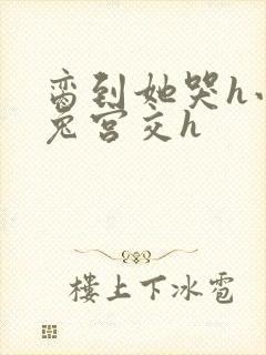 脔到她哭h小白兔宫交h