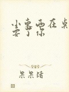 小东西在桌子上要了你