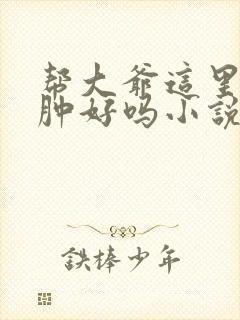 帮大爷这里消消肿好吗小说