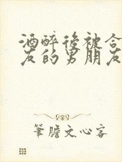 酒醉后被合租室友的男朋友睡了