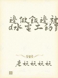 边做饭边被躁bd水电工的艳遇