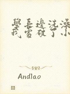 学长边洗澡边把我处破了小说