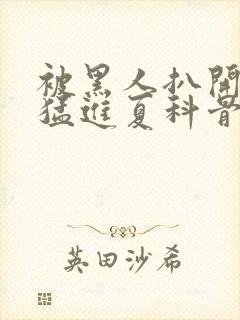 被黑人扒开双腿猛进夏科骨科