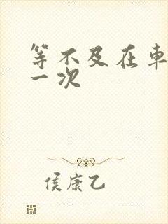 等不及在车里做一次