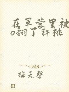 在军营里被cao翻了许桃