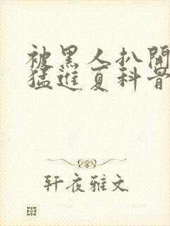 被黑人扒开双腿猛进夏科骨科