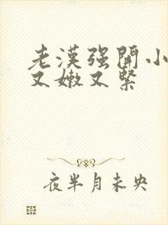 老汉强开小嫩苞又嫩又紧