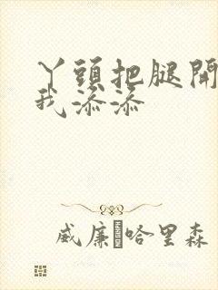 丫头把腿开大让我添添