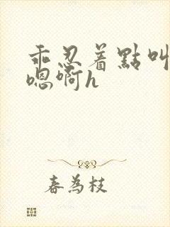 乖忍着点叫出来嗯啊h