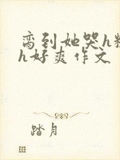 脔到她哭h粗话h好爽作文