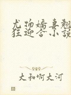 尤物娇妻翘臀疯狂迎合小说