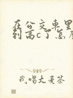 在公交车里c弄到高c了怎么办