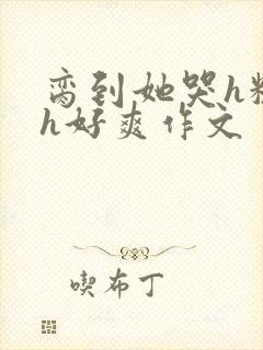 脔到她哭h粗话h好爽作文