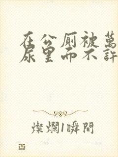 在公厕被万人C尿里面不许漏出来