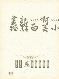 书记灬啊灬啊灬轻点白芸小说