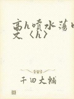 高h喷水荡肉欲文〈h〉