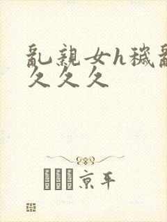 乱亲女h秽乱长久久久