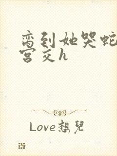 脔到她哭蛇双根宫交h