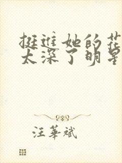 挺进她的花苞啊太深了明星小说