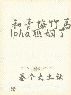 和青梅竹马的alpha联姻了 笔趣阁