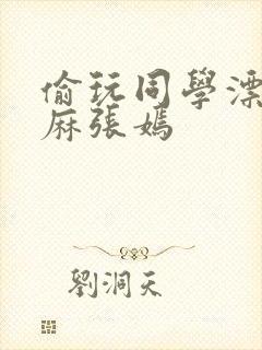 偷玩同学漂亮麻麻张嫣