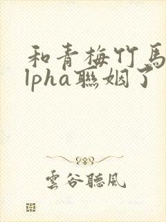 和青梅竹马的alpha联姻了 笔趣阁