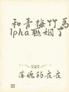 和青梅竹马的alpha联姻了