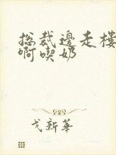 总裁边走楼梯嗯啊吃奶