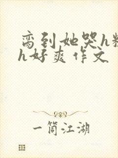 脔到她哭h粗话h好爽作文