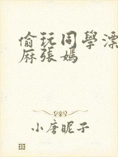 偷玩同学漂亮麻麻张嫣