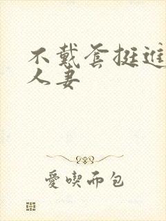 不戴套挺进朋友人妻