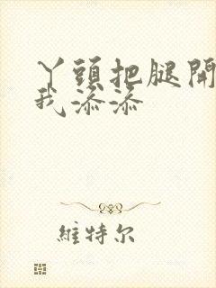 丫头把腿开大让我添添