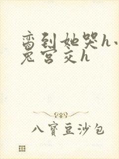 脔到她哭h小白兔宫交h