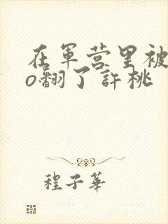 在军营里被cao翻了许桃