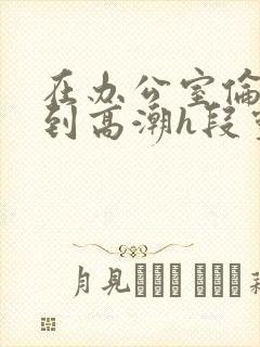 在办公室伦流澡到高潮h段灵兮