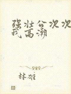 强壮公次次弄得我高潮