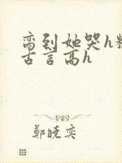 脔到她哭h粗话古言高h