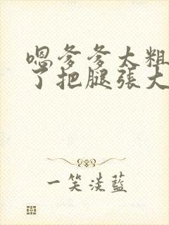 嗯爹爹太粗太长了把腿张大点