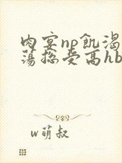 肉宴np饥渴放荡总受高hbl