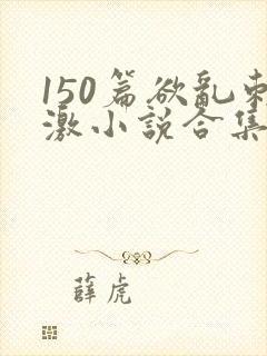 150篇欲乱刺激小说合集