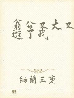 翁公又大又粗挺进了我