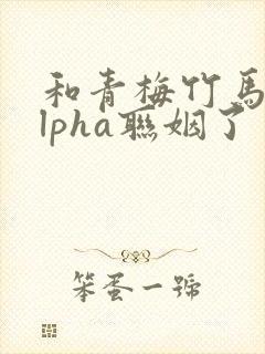 和青梅竹马的alpha联姻了 笔趣阁