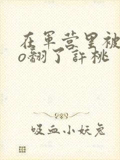 在军营里被cao翻了许桃