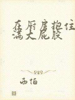 在厨房抱住岳丰满大屁股