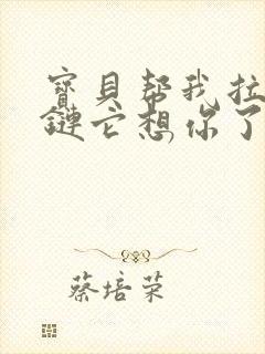 宝贝帮我拉开拉链它想你了