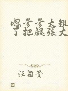 嗯爹爹太粗太长了把腿张大点