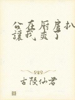 公在厨房扒开腿让我爽了