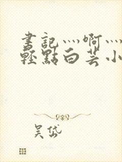 书记灬啊灬啊灬轻点白芸小说