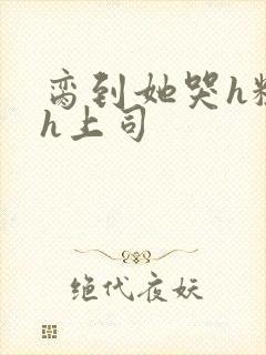 脔到她哭h粗话h上司