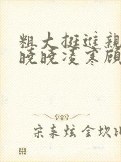 粗大挺进亲女h晓晓凌寒顾晓晓